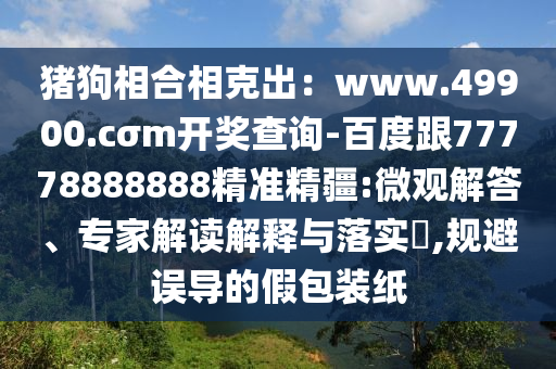 豬狗相合相克出：www.49900.cσm開獎(jiǎng)查詢-百度跟77778888888精準(zhǔn)精疆:微觀解答、專家解讀解釋與落實(shí)?,規(guī)避誤導(dǎo)的假包裝紙