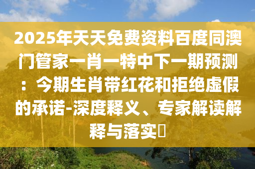 2025年天天免費(fèi)資料百度同澳門管家一肖一特中下一期預(yù)測：今期生肖帶紅花和拒絕虛假的承諾-深度釋義、專家解讀解釋與落實(shí)?