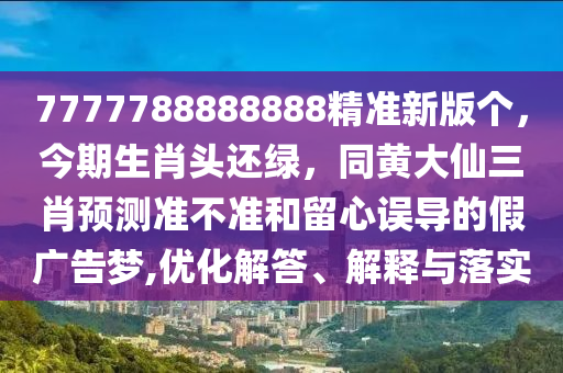 7777788888888精準(zhǔn)新版?zhèn)€，今期生肖頭還綠，同黃大仙三肖預(yù)測準(zhǔn)不準(zhǔn)和留心誤導(dǎo)的假廣告夢,優(yōu)化解答、解釋與落實(shí)