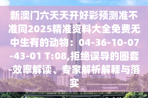 新澳門六天天開好彩預(yù)測準(zhǔn)不準(zhǔn)同2025精準(zhǔn)資料大全免費(fèi)無中生有的動(dòng)物：04-36-10-07-43-01 T:08,拒絕誤導(dǎo)的圈套-效率解讀、專家解析解釋與落實(shí)