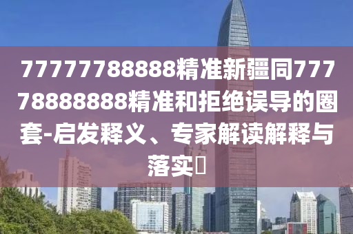 77777788888精準(zhǔn)新疆同77778888888精準(zhǔn)和拒絕誤導(dǎo)的圈套-啟發(fā)釋義、專家解讀解釋與落實(shí)?
