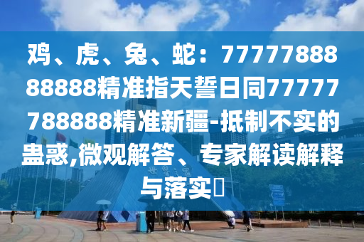 雞、虎、兔、蛇：7777788888888精準(zhǔn)指天誓日同77777788888精準(zhǔn)新疆-抵制不實(shí)的蠱惑,微觀解答、專家解讀解釋與落實(shí)?