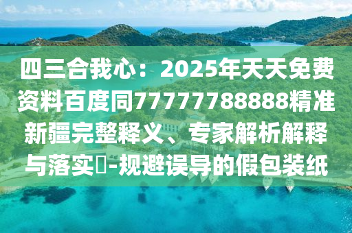 四三合我心：2025年天天免費資料百度同77777788888精準新疆完整釋義、專家解析解釋與落實?-規(guī)避誤導的假包裝紙