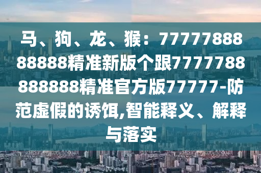 馬、狗、龍、猴：7777788888888精準新版?zhèn)€跟7777788888888精準官方版77777-防范虛假的誘餌,智能釋義、解釋與落實
