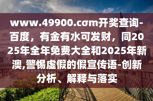 www.49900.cσm開獎查詢-百度，有金有水可發(fā)財，同2025年全年免費大全和2025年新澳,警惕虛假的假宣傳語-創(chuàng)新分析、解釋與落實