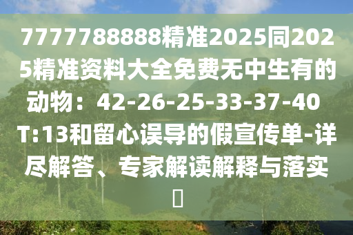 7777788888精準(zhǔn)2025同2025精準(zhǔn)資料大全免費(fèi)無中生有的動物：42-26-25-33-37-40 T:13和留心誤導(dǎo)的假宣傳單-詳盡解答、專家解讀解釋與落實(shí)?