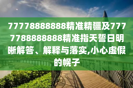 77778888888精準精疆及7777788888888精準指天誓日明晰解答、解釋與落實,小心虛假的幌子