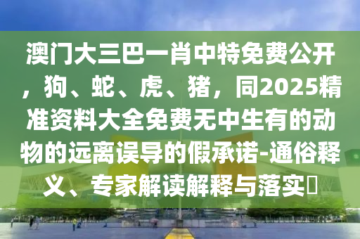 澳門大三巴一肖中特免費(fèi)公開，狗、蛇、虎、豬，同2025精準(zhǔn)資料大全免費(fèi)無中生有的動(dòng)物的遠(yuǎn)離誤導(dǎo)的假承諾-通俗釋義、專家解讀解釋與落實(shí)?