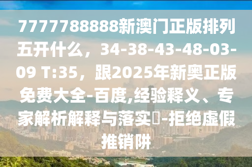 7777788888新澳門正版排列五開什么，34-38-43-48-03-09 T:35，跟2025年新奧正版免費大全-百度,經(jīng)驗釋義、專家解析解釋與落實?-拒絕虛假推銷阱