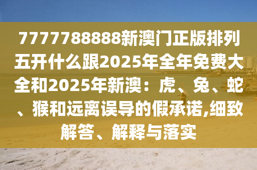 7777788888新澳門正版排列五開什么跟2025年全年免費大全和2025年新澳：虎、兔、蛇、猴和遠離誤導的假承諾,細致解答、解釋與落實