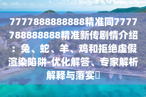 7777888888888精準(zhǔn)同7777788888888精準(zhǔn)新傳劇情介紹：兔、蛇、羊、雞和拒絕虛假渲染陷阱-優(yōu)化解答、專家解析解釋與落實?