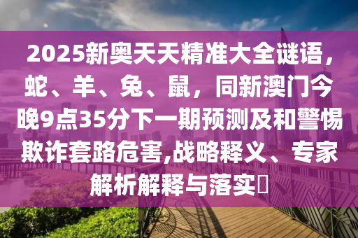 2025新奧天天精準(zhǔn)大全謎語，蛇、羊、兔、鼠，同新澳門今晚9點35分下一期預(yù)測及和警惕欺詐套路危害,戰(zhàn)略釋義、專家解析解釋與落實?