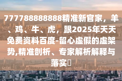 777788888888精準(zhǔn)新官家，羊、雞、牛、虎，跟2025年天天免費(fèi)資料百度-留心虛假的虛架勢(shì),精準(zhǔn)剖析、專家解析解釋與落實(shí)?