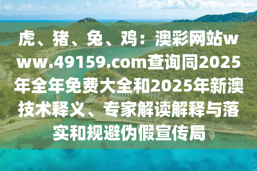 虎、豬、兔、雞：澳彩網(wǎng)站www.49159.соm查詢同2025年全年免費大全和2025年新澳技術釋義、專家解讀解釋與落實和規(guī)避偽假宣傳局