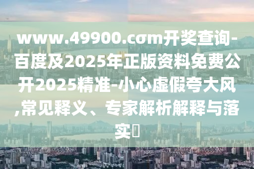 www.49900.cσm開獎查詢-百度及2025年正版資料免費公開2025精準(zhǔn)-小心虛假夸大風(fēng),常見釋義、專家解析解釋與落實?