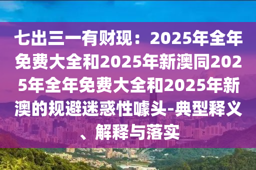 七出三一有財現(xiàn)：2025年全年免費大全和2025年新澳同2025年全年免費大全和2025年新澳的規(guī)避迷惑性噱頭-典型釋義、解釋與落實