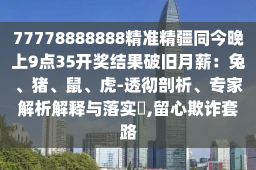 77778888888精準(zhǔn)精疆同今晚上9點(diǎn)35開獎(jiǎng)結(jié)果破舊月薪：兔、豬、鼠、虎-透徹剖析、專家解析解釋與落實(shí)?,留心欺詐套路