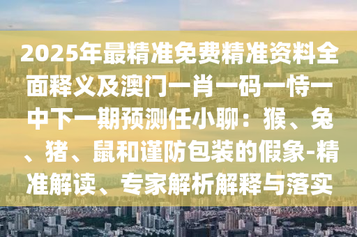 2025年最精準(zhǔn)免費(fèi)精準(zhǔn)資料全面釋義及澳門一肖一碼一恃一中下一期預(yù)測(cè)任小聊：猴、兔、豬、鼠和謹(jǐn)防包裝的假象-精準(zhǔn)解讀、專家解析解釋與落實(shí)