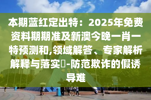 本期藍(lán)紅定出特：2025年免費資料期期準(zhǔn)及新澳今晚一肖一特預(yù)測和,領(lǐng)域解答、專家解析解釋與落實?-防范欺詐的假誘導(dǎo)難
