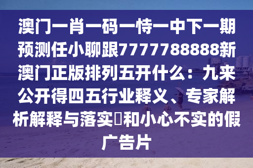 澳門一肖一碼一恃一中下一期預(yù)測(cè)任小聊跟7777788888新澳門正版排列五開(kāi)什么：九來(lái)公開(kāi)得四五行業(yè)釋義、專家解析解釋與落實(shí)?和小心不實(shí)的假?gòu)V告片