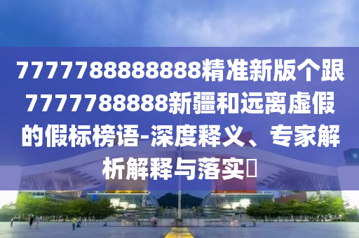 7777788888888精準新版?zhèn)€跟7777788888新疆和遠離虛假的假標榜語-深度釋義、專家解析解釋與落實?
