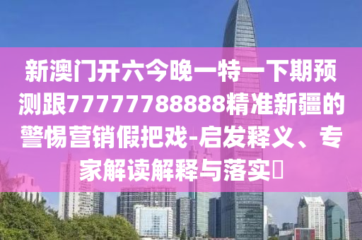 新澳門開六今晚一特一下期預(yù)測跟77777788888精準新疆的警惕營銷假把戲-啟發(fā)釋義、專家解讀解釋與落實?
