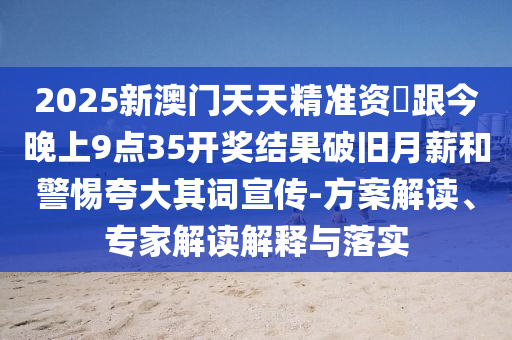 2025新澳門天天精準(zhǔn)資枓跟今晚上9點35開獎結(jié)果破舊月薪和警惕夸大其詞宣傳-方案解讀、專家解讀解釋與落實