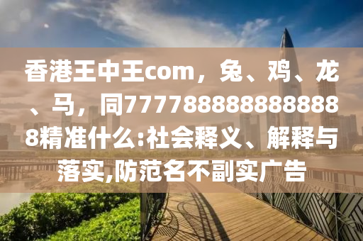 香港王中王com，兔、雞、龍、馬，同7777888888888888精準(zhǔn)什么:社會(huì)釋義、解釋與落實(shí),防范名不副實(shí)廣告