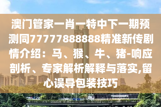 澳門管家一肖一特中下一期預(yù)測同77777888888精準(zhǔn)新傳劇情介紹：馬、猴、牛、豬-響應(yīng)剖析、專家解析解釋與落實,留心誤導(dǎo)包裝技巧