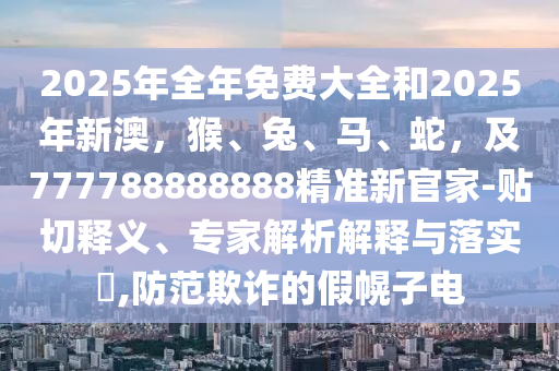 2025年全年免費大全和2025年新澳，猴、兔、馬、蛇，及777788888888精準(zhǔn)新官家-貼切釋義、專家解析解釋與落實?,防范欺詐的假幌子電