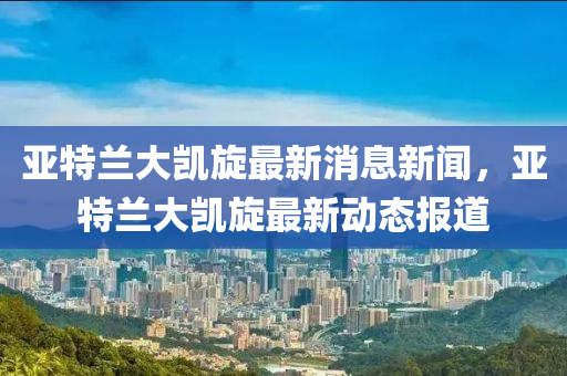 亞特蘭大凱旋最新消息新聞，亞特蘭大凱旋最新動(dòng)態(tài)報(bào)道