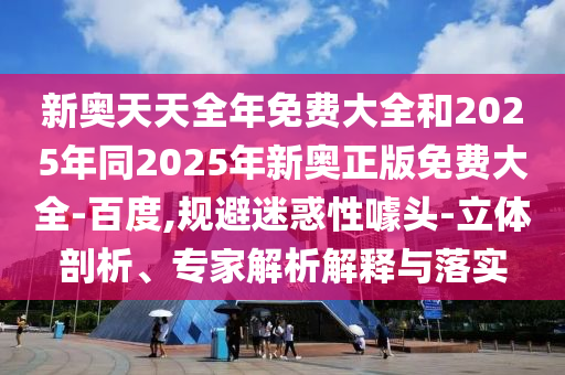 新奧天天全年免費大全和2025年同2025年新奧正版免費大全-百度,規(guī)避迷惑性噱頭-立體剖析、專家解析解釋與落實