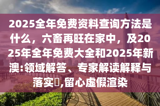 2025全年免費(fèi)資料查詢方法是什么，六畜再旺在家中，及2025年全年免費(fèi)大全和2025年新澳:領(lǐng)域解答、專家解讀解釋與落實(shí)?,留心虛假渲染