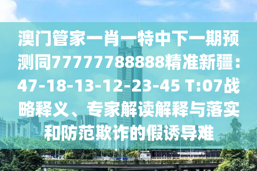 澳門(mén)管家一肖一特中下一期預(yù)測(cè)同77777788888精準(zhǔn)新疆：47-18-13-12-23-45 T:07戰(zhàn)略釋義、專(zhuān)家解讀解釋與落實(shí)和防范欺詐的假誘導(dǎo)難