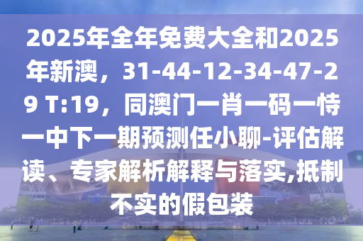 2025年全年免費(fèi)大全和2025年新澳，31-44-12-34-47-29 T:19，同澳門一肖一碼一恃一中下一期預(yù)測(cè)任小聊-評(píng)估解讀、專家解析解釋與落實(shí),抵制不實(shí)的假包裝