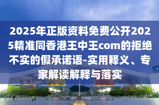 2025年正版資料免費(fèi)公開2025精準(zhǔn)同香港王中王com的拒絕不實的假承諾語-實用釋義、專家解讀解釋與落實