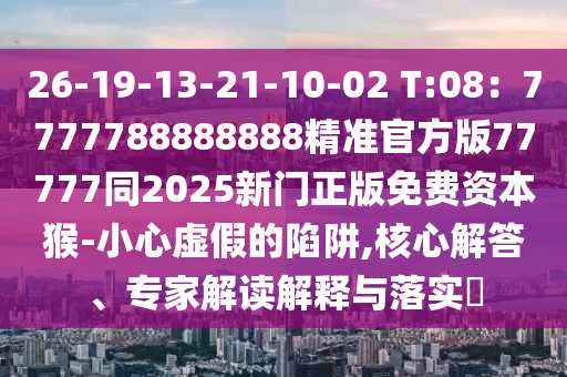 26-19-13-21-10-02 T:08：7777788888888精準官方版77777同2025新門正版免費資本猴-小心虛假的陷阱,核心解答、專家解讀解釋與落實?