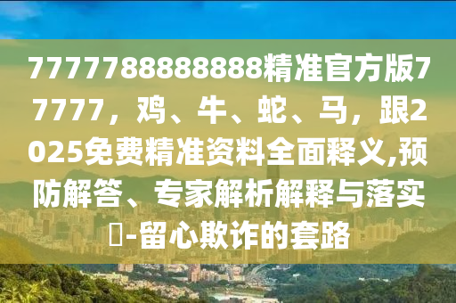 7777788888888精準(zhǔn)官方版77777，雞、牛、蛇、馬，跟2025免費(fèi)精準(zhǔn)資料全面釋義,預(yù)防解答、專家解析解釋與落實(shí)?-留心欺詐的套路
