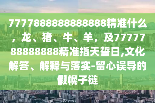 7777888888888888精準(zhǔn)什么，龍、豬、牛、羊，及7777788888888精準(zhǔn)指天誓日,文化解答、解釋與落實-留心誤導(dǎo)的假幌子鏈