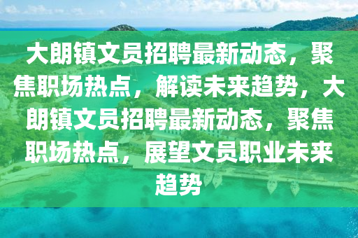 大朗鎮(zhèn)文員招聘最新動(dòng)態(tài)，聚焦職場(chǎng)熱點(diǎn)，解讀未來(lái)趨勢(shì)，大朗鎮(zhèn)文員招聘最新動(dòng)態(tài)，聚焦職場(chǎng)熱點(diǎn)，展望文員職業(yè)未來(lái)趨勢(shì)