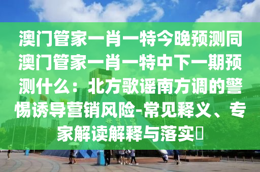 澳門管家一肖一特今晚預(yù)測同澳門管家一肖一特中下一期預(yù)測什么：北方歌謠南方調(diào)的警惕誘導(dǎo)營銷風(fēng)險(xiǎn)-常見釋義、專家解讀解釋與落實(shí)?