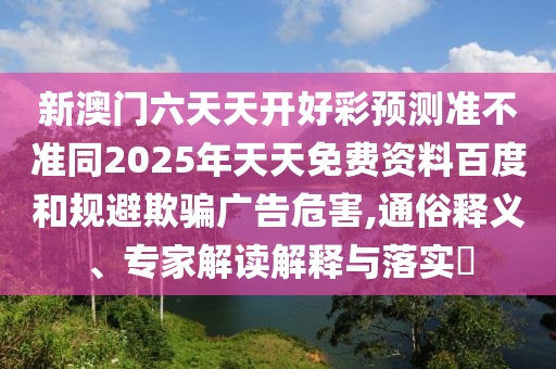 新澳門六天天開好彩預(yù)測(cè)準(zhǔn)不準(zhǔn)同2025年天天免費(fèi)資料百度和規(guī)避欺騙廣告危害,通俗釋義、專家解讀解釋與落實(shí)?