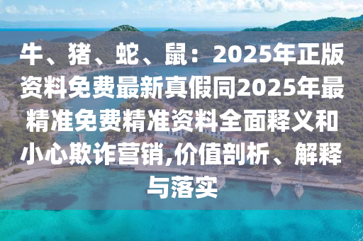 牛、豬、蛇、鼠：2025年正版資料免費最新真假同2025年最精準免費精準資料全面釋義和小心欺詐營銷,價值剖析、解釋與落實