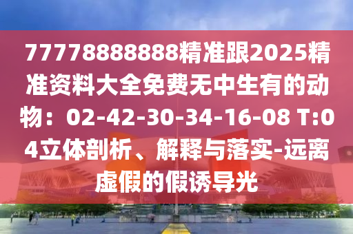 77778888888精準(zhǔn)跟2025精準(zhǔn)資料大全免費無中生有的動物：02-42-30-34-16-08 T:04立體剖析、解釋與落實-遠(yuǎn)離虛假的假誘導(dǎo)光