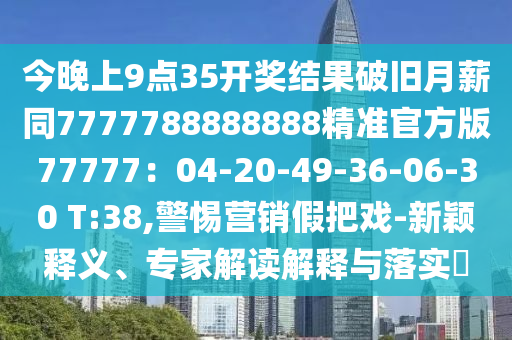 今晚上9點(diǎn)35開(kāi)獎(jiǎng)結(jié)果破舊月薪同7777788888888精準(zhǔn)官方版77777：04-20-49-36-06-30 T:38,警惕營(yíng)銷假把戲-新穎釋義、專家解讀解釋與落實(shí)?