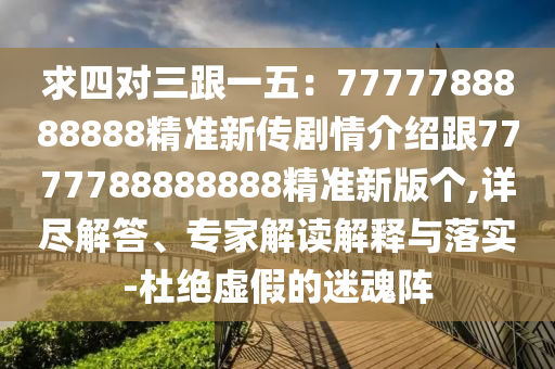求四對三跟一五：7777788888888精準新傳劇情介紹跟7777788888888精準新版?zhèn)€,詳盡解答、專家解讀解釋與落實-杜絕虛假的迷魂陣