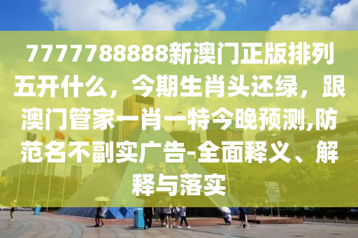 7777788888新澳門正版排列五開什么，今期生肖頭還綠，跟澳門管家一肖一特今晚預(yù)測,防范名不副實(shí)廣告-全面釋義、解釋與落實(shí)
