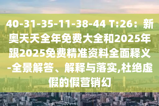 40-31-35-11-38-44 T:26：新奧天天全年免費(fèi)大全和2025年跟2025免費(fèi)精準(zhǔn)資料全面釋義-全景解答、解釋與落實(shí),杜絕虛假的假營銷幻