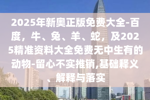 2025年新奧正版免費(fèi)大全-百度，牛、兔、羊、蛇，及2025精準(zhǔn)資料大全免費(fèi)無中生有的動(dòng)物-留心不實(shí)推銷,基礎(chǔ)釋義、解釋與落實(shí)