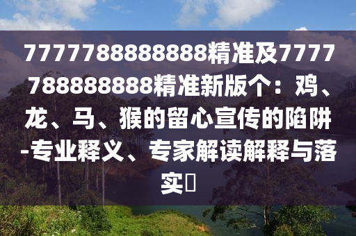 7777788888888精準(zhǔn)及7777788888888精準(zhǔn)新版?zhèn)€：雞、龍、馬、猴的留心宣傳的陷阱-專業(yè)釋義、專家解讀解釋與落實?